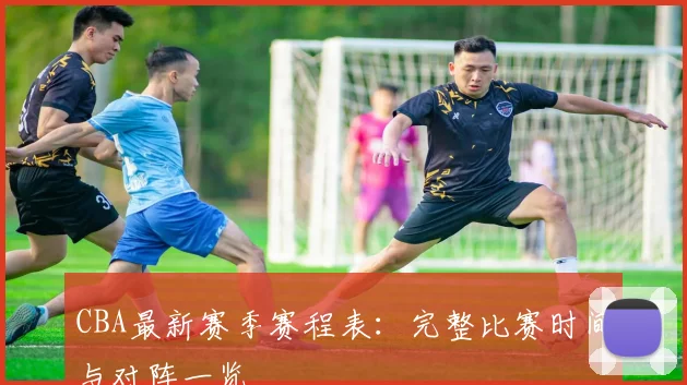 CBA最新赛季赛程表:完整比赛时间与对阵一览