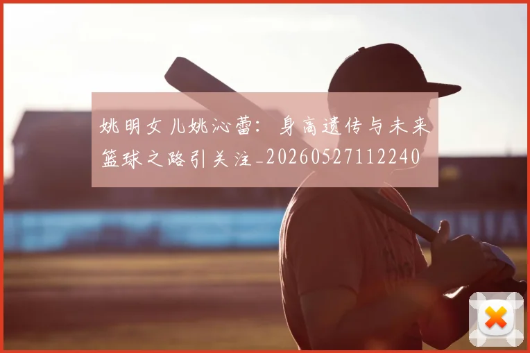 姚明女儿姚沁蕾：身高遗传与未来篮球之路引关注_20260527112240
