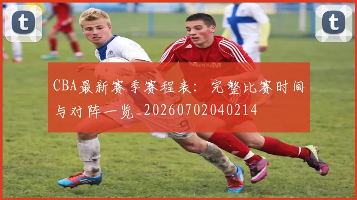 CBA最新赛季赛程表：完整比赛时间与对阵一览_20260702040214