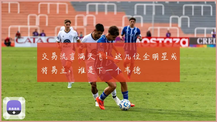 交易流言满天飞!这几位全明星或将易主,谁是下一个韦德
