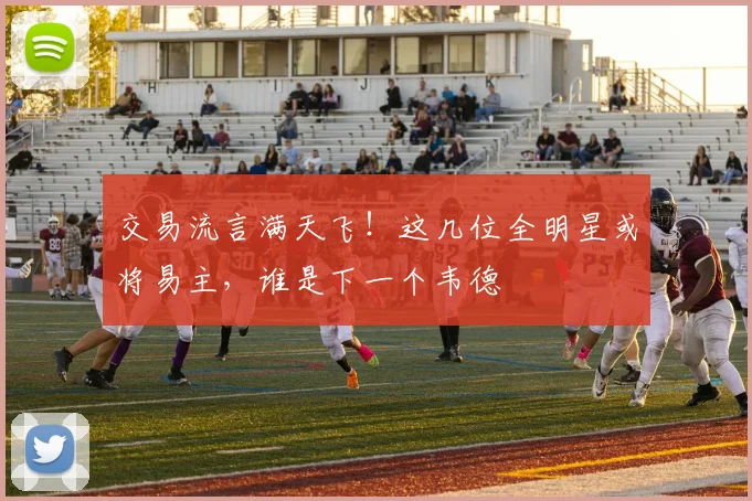 交易流言满天飞！这几位全明星或将易主，谁是下一个韦德