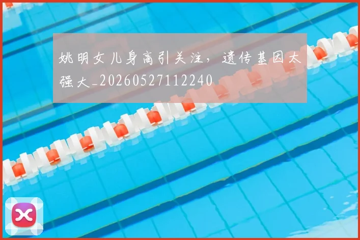 姚明女儿身高引关注,遗传基因太强大_20260527112240