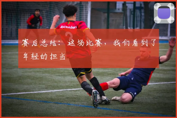 赛后总结：这场比赛，我们看到了年轻的担当