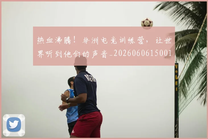 热血沸腾!非洲电竞训练营,让世界听到他们的声音_20260606150012