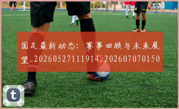 国足最新动态:赛事回顾与未来展望_20260527111914_20260707015059