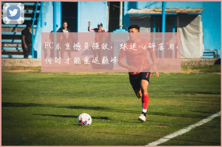 FC东京憾负强敌,球迷心碎落泪,何时才能重返巅峰