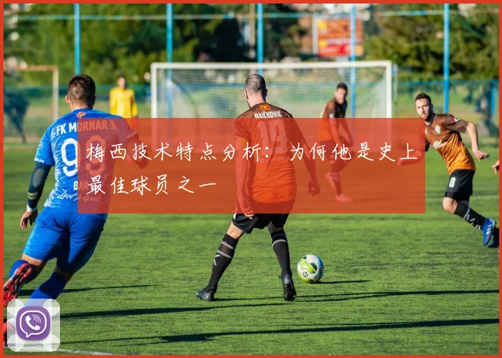 梅西技术特点分析:为何他是史上最佳球员之一