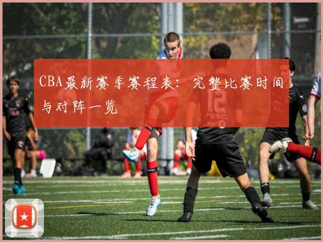 CBA最新赛季赛程表：完整比赛时间与对阵一览