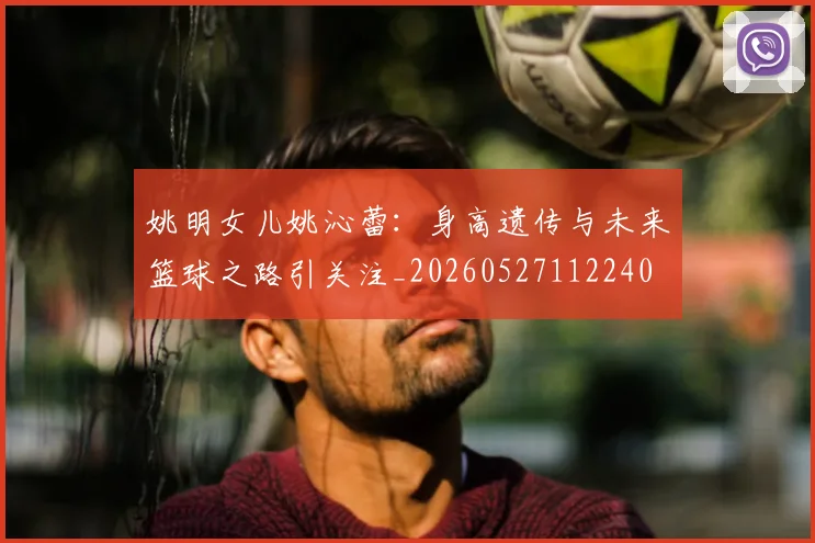 姚明女儿姚沁蕾：身高遗传与未来篮球之路引关注_20260527112240